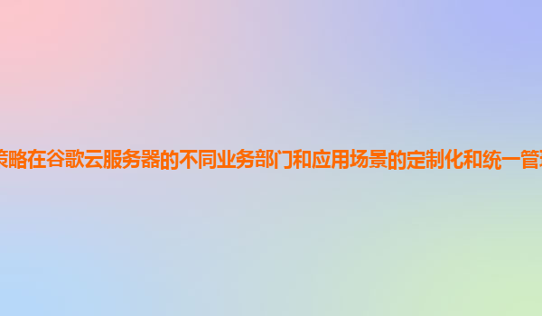安全策略在谷歌云服务器的不同业务部门和应用场景的定制化和统一管理如何平衡和优化？