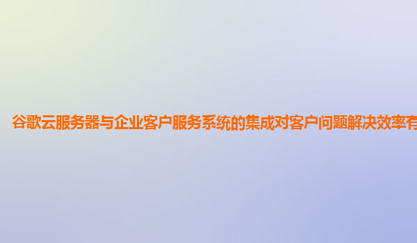 谷歌云服务器与企业客户服务系统的集成对客户问题解决效率有提升吗？