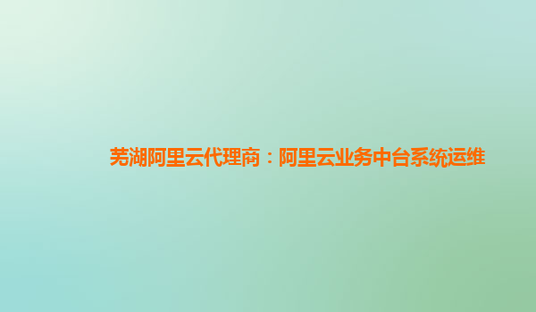 芜湖阿里云代理商：阿里云业务中台系统运维