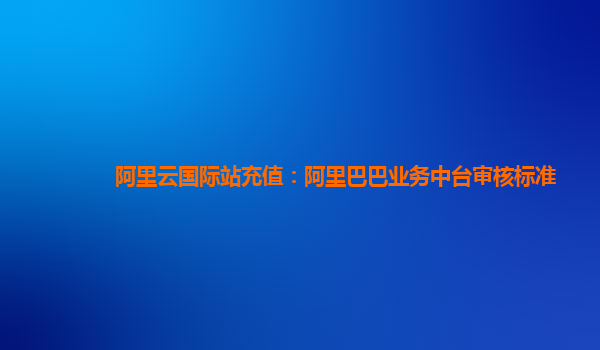 阿里云国际站充值：阿里巴巴业务中台审核标准