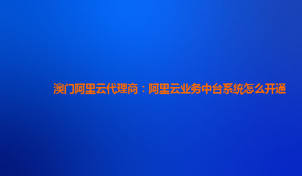 澳门阿里云代理商：阿里云业务中台系统怎么开通