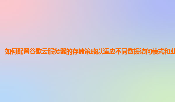 如何配置谷歌云服务器的存储策略以适应不同数据访问模式和业务需求？