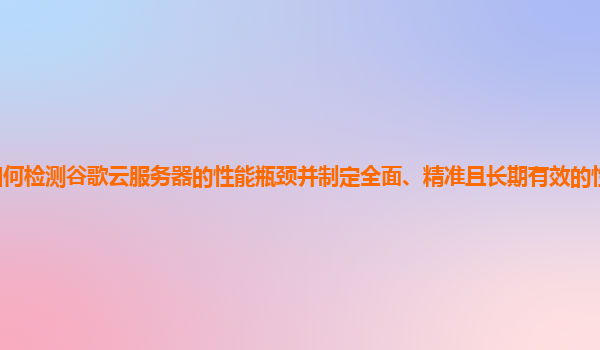 如何检测谷歌云服务器的性能瓶颈并制定全面、精准且长期有效的性能优化策略？