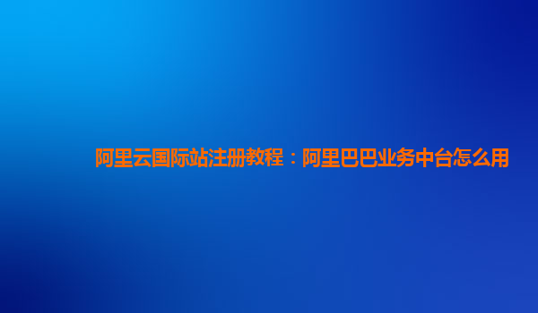 阿里云国际站注册教程：阿里巴巴业务中台怎么用