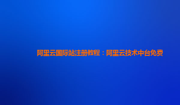 阿里云国际站注册教程：阿里云技术中台免费
