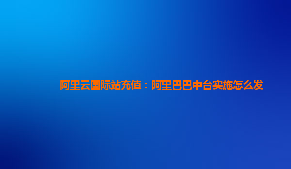 阿里云国际站充值：阿里巴巴中台实施怎么发