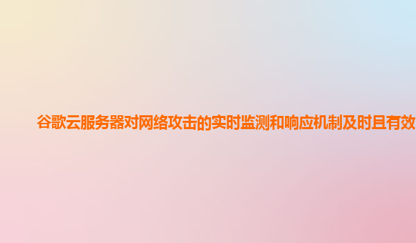 谷歌云服务器对网络攻击的实时监测和响应机制及时且有效吗？