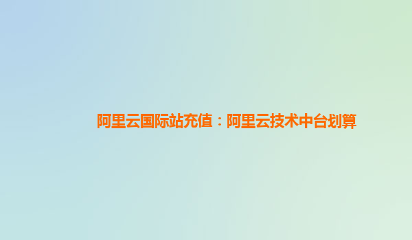 阿里云国际站充值：阿里云技术中台划算