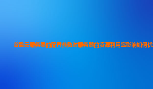 谷歌云服务器的配置参数对服务器的资源利用率影响如何优化？