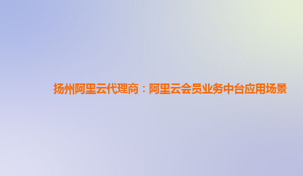 扬州阿里云代理商：阿里云会员业务中台应用场景