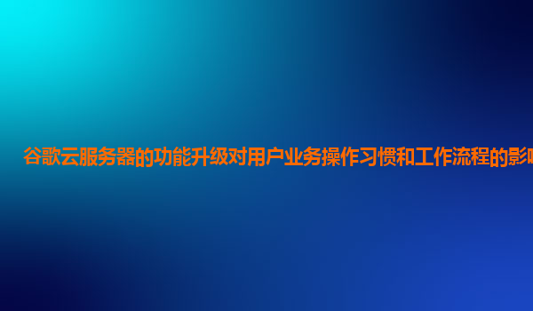 谷歌云服务器的功能升级对用户业务操作习惯和工作流程的影响大吗？