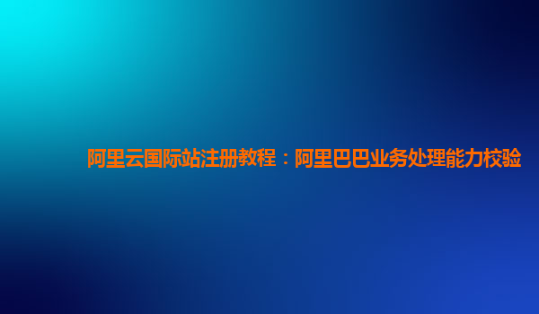 阿里云国际站注册教程：阿里巴巴业务处理能力校验