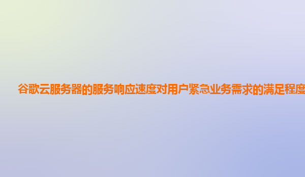 谷歌云服务器的服务响应速度对用户紧急业务需求的满足程度够吗？