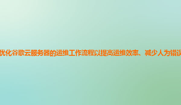 如何优化谷歌云服务器的运维工作流程以提高运维效率、减少人为错误和降低运维成本？