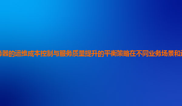 谷歌云服务器的运维成本控制与服务质量提升的平衡策略在不同业务场景和运维阶段的应用效果如何？