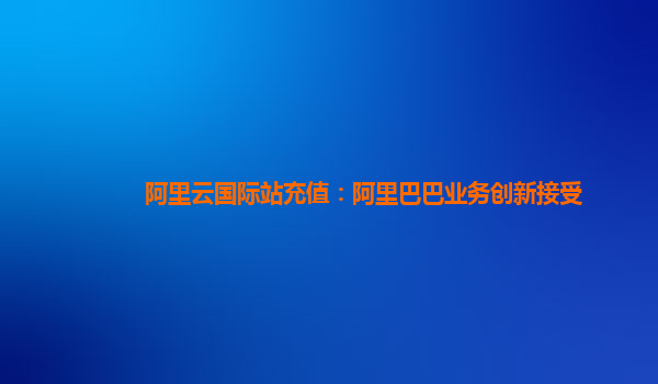 阿里云国际站充值：阿里巴巴业务创新接受