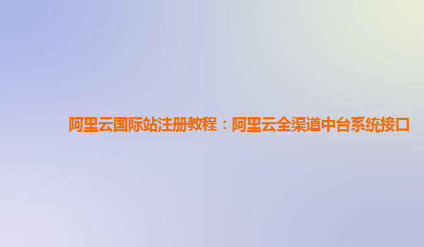 阿里云国际站注册教程：阿里云全渠道中台系统接口