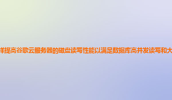 怎样提高谷歌云服务器的磁盘读写性能以满足数据库高并发读写和大数据存储需求？