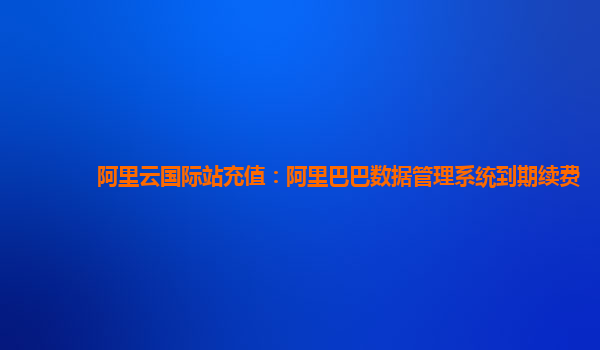 阿里云国际站充值：阿里巴巴数据管理系统到期续费