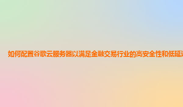 如何配置谷歌云服务器以满足金融交易行业的高安全性和低延迟要求？