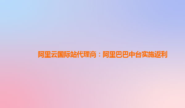 阿里云国际站代理商：阿里巴巴中台实施返利