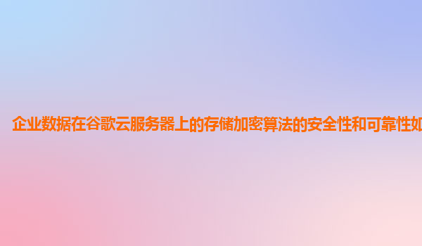 企业数据在谷歌云服务器上的存储加密算法的安全性和可靠性如何保障？