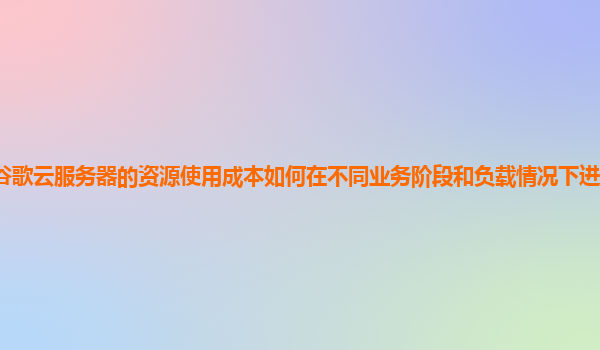谷歌云服务器的资源使用成本如何在不同业务阶段和负载情况下进行有效优化？