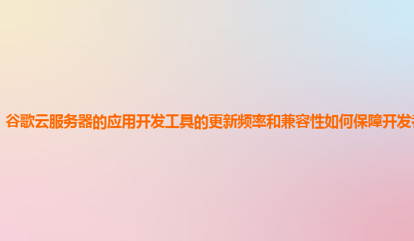 谷歌云服务器的应用开发工具的更新频率和兼容性如何保障开发者的需求？