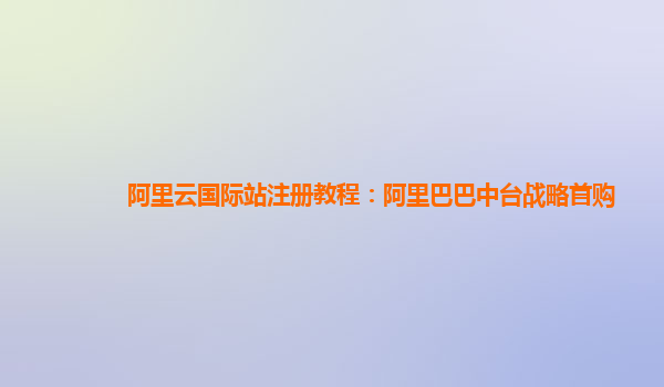阿里云国际站注册教程：阿里巴巴中台战略首购