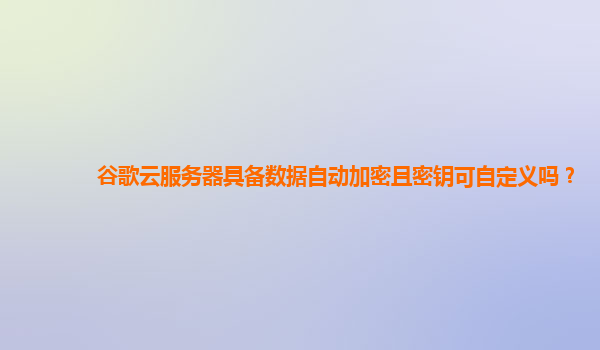 谷歌云服务器具备数据自动加密且密钥可自定义吗？