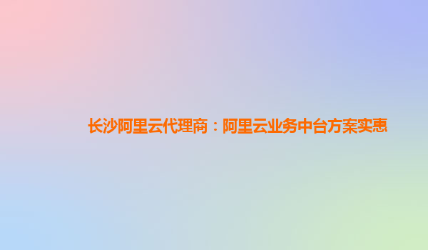 长沙阿里云代理商：阿里云业务中台方案实惠