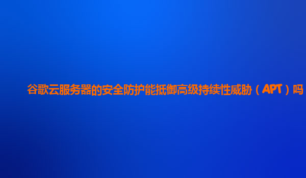 谷歌云服务器的安全防护能抵御高级持续性威胁（APT）吗？