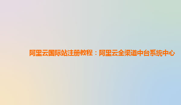 阿里云国际站注册教程：阿里云全渠道中台系统中心