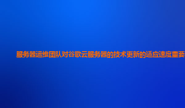 服务器运维团队对谷歌云服务器的技术更新的适应速度重要吗？