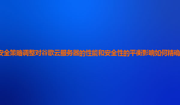 安全策略调整对谷歌云服务器的性能和安全性的平衡影响如何精确评估和优化？
