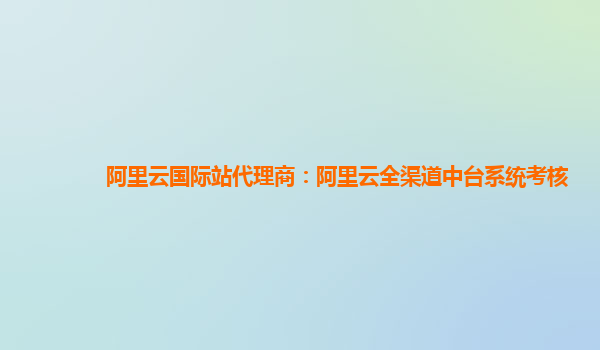 阿里云国际站代理商：阿里云全渠道中台系统考核