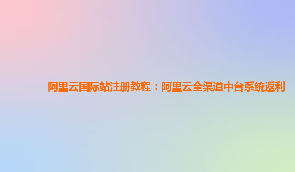 阿里云国际站注册教程：阿里云全渠道中台系统返利