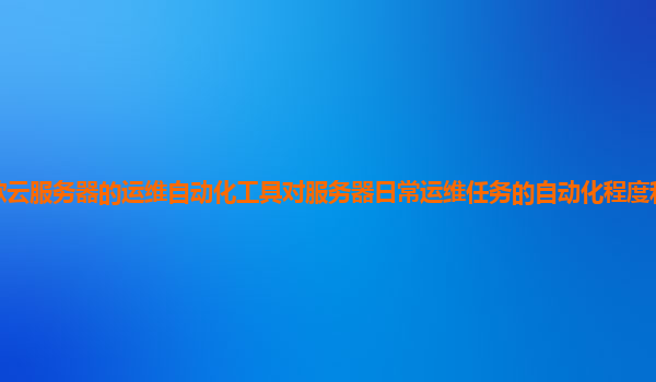 谷歌云服务器的运维自动化工具对服务器日常运维任务的自动化程度和效率提升如何？