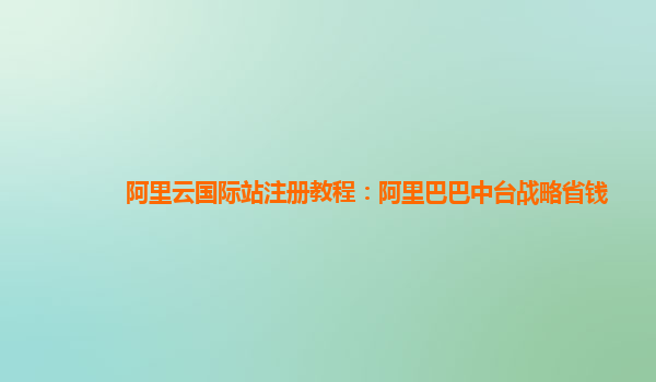阿里云国际站注册教程：阿里巴巴中台战略省钱
