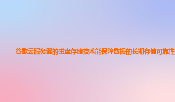 谷歌云服务器的磁盘存储技术能保障数据的长期存储可靠性吗？