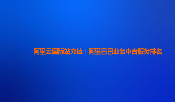阿里云国际站充值：阿里巴巴业务中台服务排名