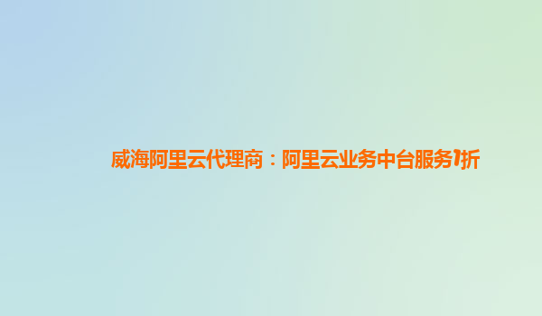 威海阿里云代理商：阿里云业务中台服务1折