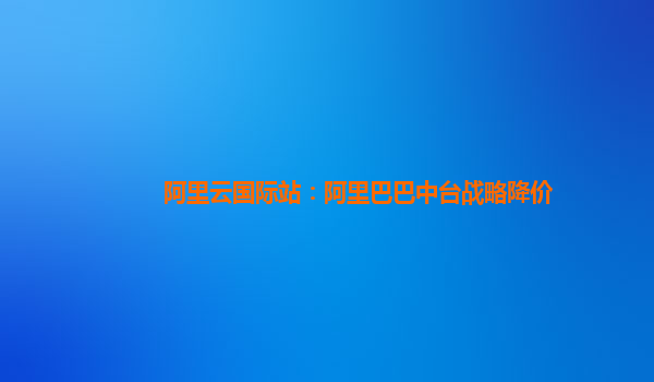 阿里云国际站：阿里巴巴中台战略降价