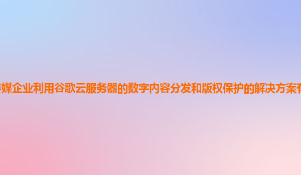 传媒企业利用谷歌云服务器的数字内容分发和版权保护的解决方案有效且高效吗？