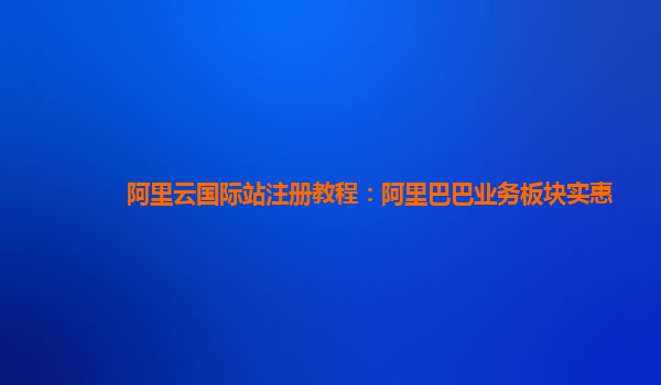 阿里云国际站注册教程：阿里巴巴业务板块实惠