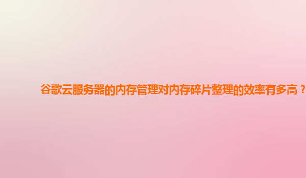 谷歌云服务器的内存管理对内存碎片整理的效率有多高？