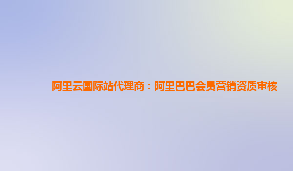 阿里云国际站代理商：阿里巴巴会员营销资质审核