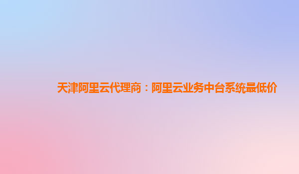 天津阿里云代理商：阿里云业务中台系统最低价