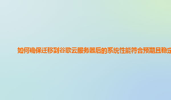 如何确保迁移到谷歌云服务器后的系统性能符合预期且稳定？