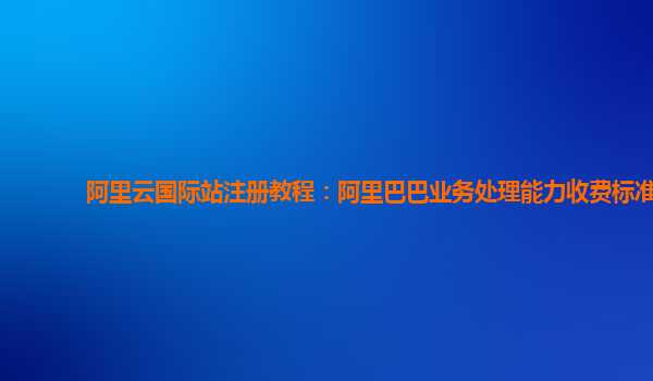 阿里云国际站注册教程：阿里巴巴业务处理能力收费标准